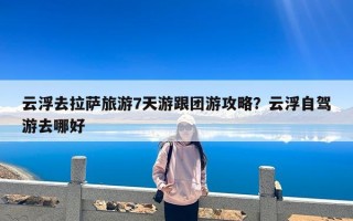 云浮去拉萨旅游7天游跟团游攻略？云浮自驾游去哪好