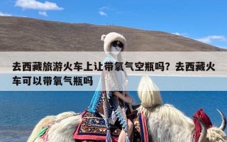 去西藏旅游火车上让带氧气空瓶吗？去西藏火车可以带氧气瓶吗