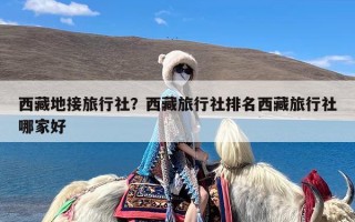 西藏地接旅行社？西藏旅行社排名西藏旅行社哪家好