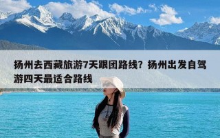 扬州去西藏旅游7天跟团路线？扬州出发自驾游四天最适合路线