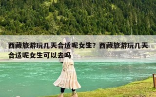 西藏旅游玩几天合适呢女生？西藏旅游玩几天合适呢女生可以去吗