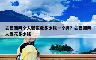 去西藏两个人要花费多少钱一个月？去西藏两人得花多少钱