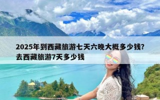 2025年到西藏旅游七天六晚大概多少钱？去西藏旅游7天多少钱