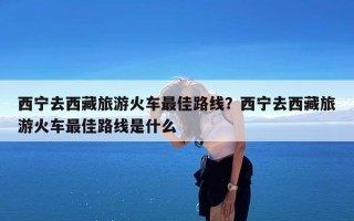 西宁去西藏旅游火车最佳路线？西宁去西藏旅游火车最佳路线是什么