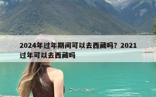 2024年过年期间可以去西藏吗？2021过年可以去西藏吗