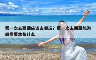 第一次去西藏应该去哪玩？第一次去西藏旅游都需要准备什么