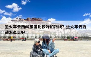 坐火车去西藏旅游比较好的路线？坐火车去西藏怎么走好