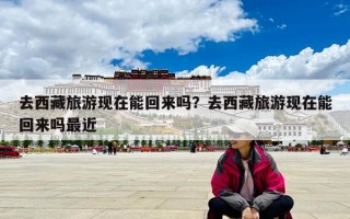去西藏旅游现在能回来吗？去西藏旅游现在能回来吗最近