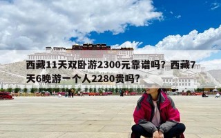 西藏11天双卧游2300元靠谱吗？西藏7天6晚游一个人2280贵吗?