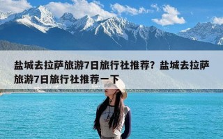 盐城去拉萨旅游7日旅行社推荐？盐城去拉萨旅游7日旅行社推荐一下