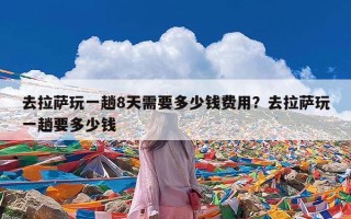 去拉萨玩一趟8天需要多少钱费用？去拉萨玩一趟要多少钱