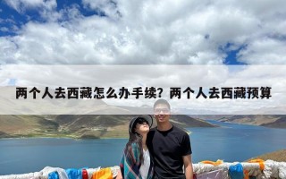 两个人去西藏怎么办手续？两个人去西藏预算