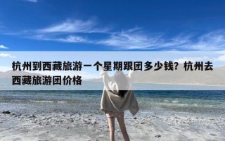 杭州到西藏旅游一个星期跟团多少钱？杭州去西藏旅游团价格