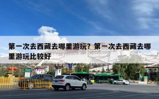 第一次去西藏去哪里游玩？第一次去西藏去哪里游玩比较好
