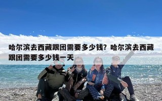 哈尔滨去西藏跟团需要多少钱？哈尔滨去西藏跟团需要多少钱一天