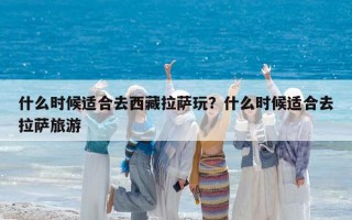 什么时候适合去西藏拉萨玩？什么时候适合去拉萨旅游