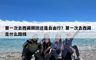 第一次去西藏跟团还是自由行？第一次去西藏走什么路线