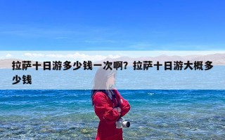 拉萨十日游多少钱一次啊？拉萨十日游大概多少钱