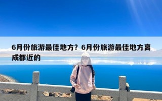 6月份旅游最佳地方？6月份旅游最佳地方离成都近的