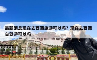 最新消息现在去西藏旅游可以吗？现在去西藏自驾游可以吗