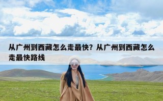 从广州到西藏怎么走最快？从广州到西藏怎么走最快路线