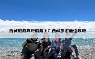 西藏旅游攻略旅游团？西藏旅游最佳攻略