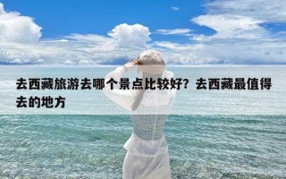 去西藏旅游去哪个景点比较好？去西藏最值得去的地方