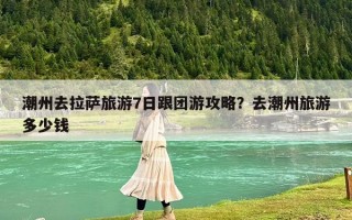 潮州去拉萨旅游7日跟团游攻略？去潮州旅游多少钱