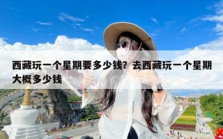 西藏玩一个星期要多少钱？去西藏玩一个星期大概多少钱