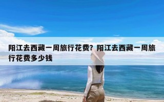 阳江去西藏一周旅行花费？阳江去西藏一周旅行花费多少钱