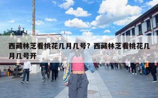 西藏林芝看桃花几月几号？西藏林芝看桃花几月几号开