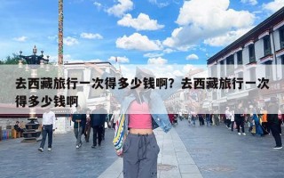 去西藏旅行一次得多少钱啊？去西藏旅行一次得多少钱啊