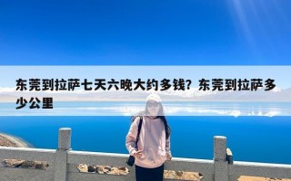东莞到拉萨七天六晚大约多钱？东莞到拉萨多少公里