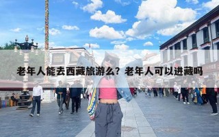 老年人能去西藏旅游么？老年人可以进藏吗