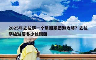 2025年去拉萨一个星期跟团游攻略？去拉萨旅游要多少钱跟团