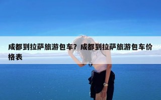 成都到拉萨旅游包车？成都到拉萨旅游包车价格表