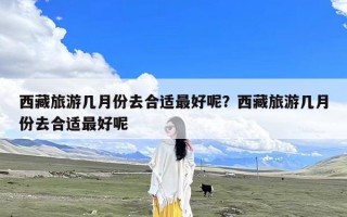 西藏旅游几月份去合适最好呢？西藏旅游几月份去合适最好呢