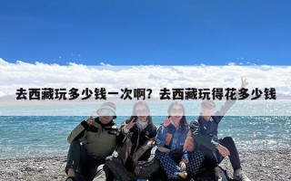 去西藏玩多少钱一次啊？去西藏玩得花多少钱