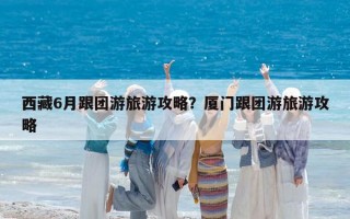 西藏6月跟团游旅游攻略？厦门跟团游旅游攻略
