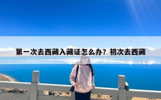 第一次去西藏入藏证怎么办？初次去西藏
