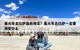 乘火车去拉萨最新规定？乘火车去拉萨一定要带些什么