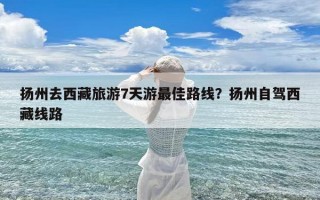 扬州去西藏旅游7天游最佳路线？扬州自驾西藏线路