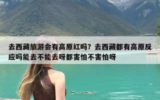 去西藏旅游会有高原红吗？去西藏都有高原反应吗能去不能去呀都害怕不害怕呀