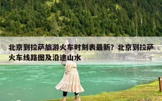 北京到拉萨旅游火车时刻表最新？北京到拉萨火车线路图及沿途山水