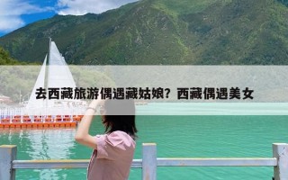 去西藏旅游偶遇藏姑娘？西藏偶遇美女