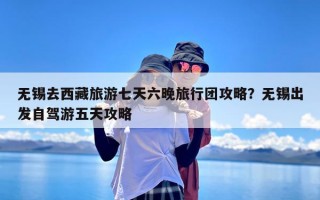 无锡去西藏旅游七天六晚旅行团攻略？无锡出发自驾游五天攻略