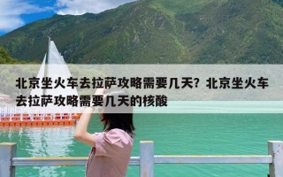 北京坐火车去拉萨攻略需要几天？北京坐火车去拉萨攻略需要几天的核酸