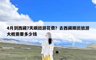 4月到西藏7天跟团游花费？去西藏跟团旅游大概需要多少钱