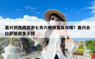 嘉兴到西藏旅游七天六晚预算及攻略？嘉兴去拉萨旅游多少钱