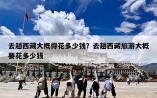 去趟西藏大概得花多少钱？去趟西藏旅游大概要花多少钱